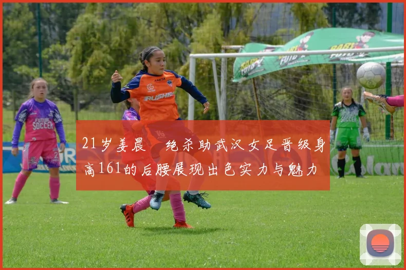 21岁姜晨璟绝杀助武汉女足晋级身高161的后腰展现出色实力与魅力