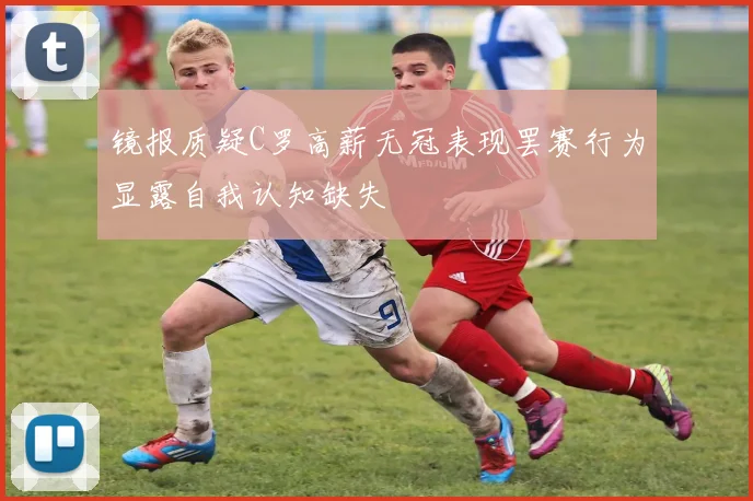 镜报质疑C罗高薪无冠表现罢赛行为显露自我认知缺失